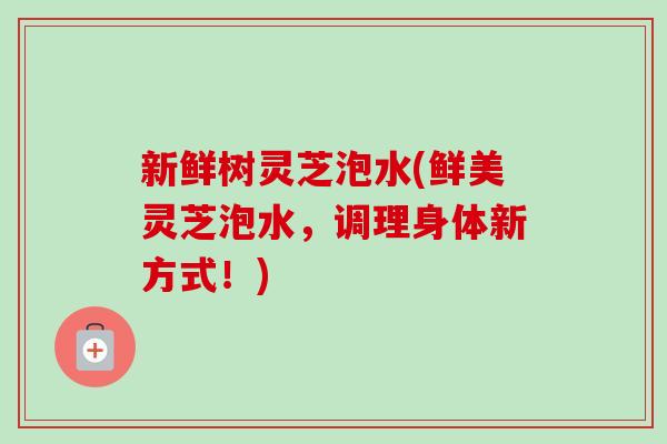 新鲜树灵芝泡水(鲜美灵芝泡水,调理身体新方式!)-第1张图片-卓越灵芝孢子粉 新鲜树灵芝泡水(鲜美灵芝泡水,调理身体新方式!)-第1张图片-卓越灵芝孢子粉