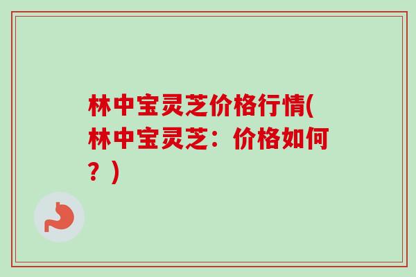 林中宝灵芝价格行情(林中宝灵芝：价格如何？)-第1张图片-卓越灵芝孢子粉