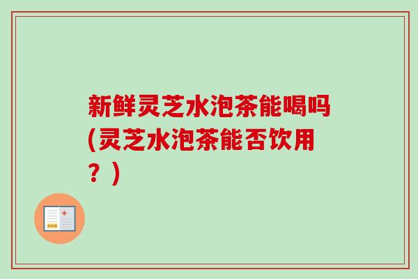 新鲜灵芝水泡茶能喝吗(灵芝水泡茶能否饮用?)-第1张图片-卓越灵芝孢子粉 新鲜灵芝水泡茶能喝吗(灵芝水泡茶能否饮用?)-第1张图片-卓越灵芝孢子粉
