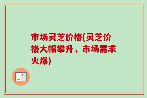 市场灵芝价格(灵芝价格大幅攀升，市场需求火爆)-第1张图片-卓越灵芝孢子粉