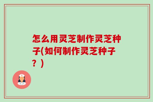 怎么用灵芝制作灵芝种子(如何制作灵芝种子?)-第1张图片-卓越灵芝孢子粉 怎么用灵芝制作灵芝种子(如何制作灵芝种子?)-第1张图片-卓越灵芝孢子粉