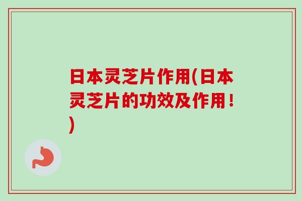 日本灵芝片作用(日本灵芝片的功效及作用！)-第1张图片-卓越灵芝孢子粉