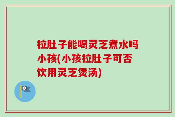 拉肚子能喝灵芝煮水吗小孩(小孩拉肚子可否饮用灵芝煲汤)-第1张图片-卓越灵芝孢子粉