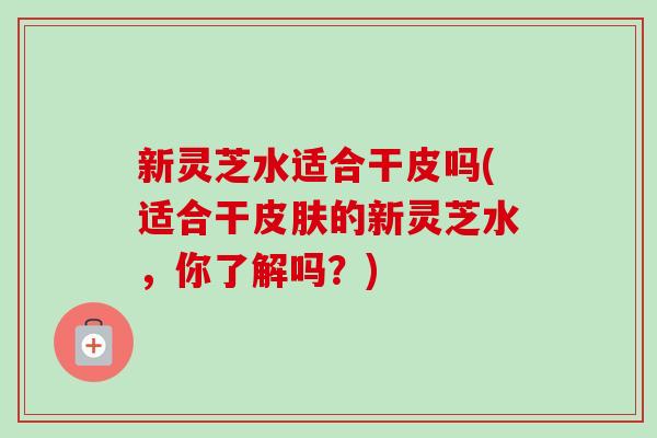 新灵芝水适合干皮吗(适合干皮肤的新灵芝水,你了解吗?)-第1张图片-卓越灵芝孢子粉 新灵芝水适合干皮吗(适合干皮肤的新灵芝水,你了解吗?)-第1张图片-卓越灵芝孢子粉