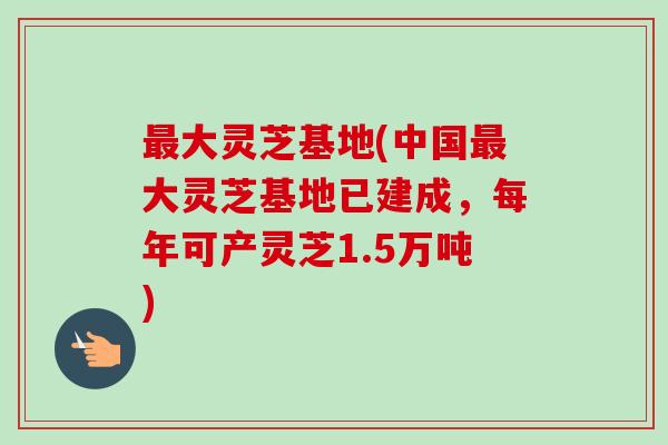 最大灵芝基地(中国最大灵芝基地已建成,每年可产灵芝1.5万吨)-第1张图片-卓越灵芝孢子粉 最大灵芝基地(中国最大灵芝基地已建成,每年可产灵芝1.5万吨)-第1张图片-卓越灵芝孢子粉