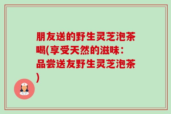 朋友送的野生灵芝泡茶喝(享受天然的滋味:品尝送友野生灵芝泡茶)-第1张图片-卓越灵芝孢子粉 朋友送的野生灵芝泡茶喝(享受天然的滋味:品尝送友野生灵芝泡茶)-第1张图片-卓越灵芝孢子粉