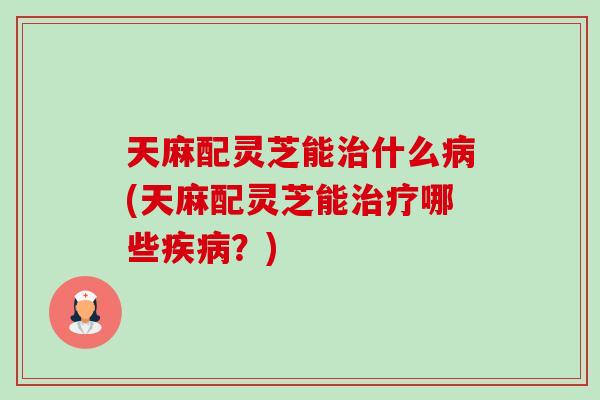 天麻配灵芝能治什么病(天麻配灵芝能治疗哪些疾病？)-第1张图片-卓越灵芝孢子粉
