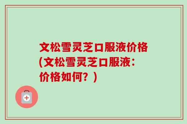 文松雪灵芝口服液价格(文松雪灵芝口服液:价格如何?)-第1张图片-卓越灵芝孢子粉 文松雪灵芝口服液价格(文松雪灵芝口服液:价格如何?)-第1张图片-卓越灵芝孢子粉