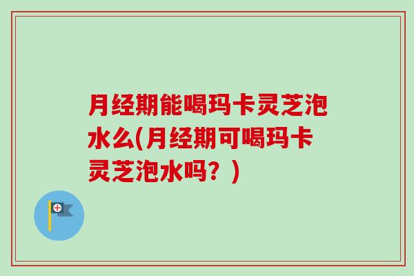 月经期能喝玛卡灵芝泡水么(月经期可喝玛卡灵芝泡水吗？)-第1张图片-卓越灵芝孢子粉