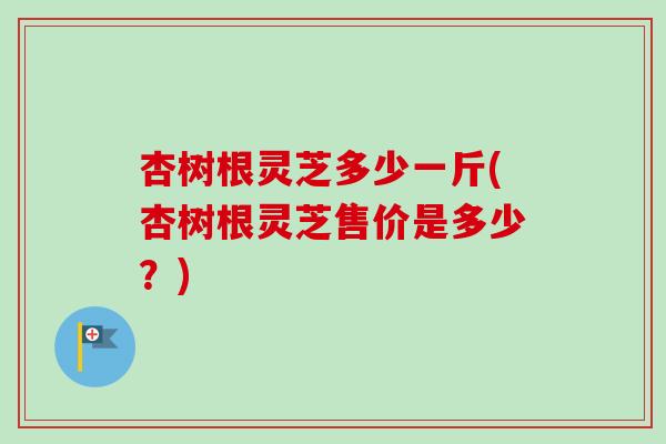 杏树根灵芝多少一斤(杏树根灵芝售价是多少？)-第1张图片-卓越灵芝孢子粉