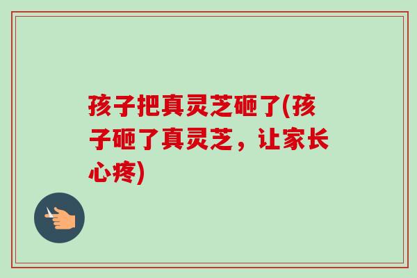 孩子把真灵芝砸了(孩子砸了真灵芝,让家长心疼)-第1张图片-卓越灵芝孢子粉 孩子把真灵芝砸了(孩子砸了真灵芝,让家长心疼)-第1张图片-卓越灵芝孢子粉