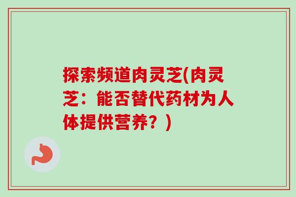 探索频道肉灵芝(肉灵芝:能否替代药材为人体提供营养?)-第1张图片-卓越灵芝孢子粉 探索频道肉灵芝(肉灵芝:能否替代药材为人体提供营养?)-第1张图片-卓越灵芝孢子粉