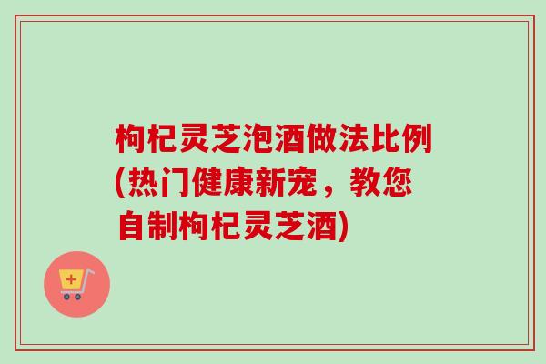 枸杞灵芝泡酒做法比例(热门健康新宠,教您自制枸杞灵芝酒)-第1张图片-卓越灵芝孢子粉 枸杞灵芝泡酒做法比例(热门健康新宠,教您自制枸杞灵芝酒)-第1张图片-卓越灵芝孢子粉