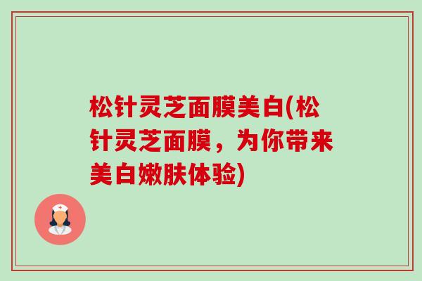 松针灵芝面膜美白(松针灵芝面膜,为你带来美白嫩肤体验)-第1张图片-卓越灵芝孢子粉 松针灵芝面膜美白(松针灵芝面膜,为你带来美白嫩肤体验)-第1张图片-卓越灵芝孢子粉
