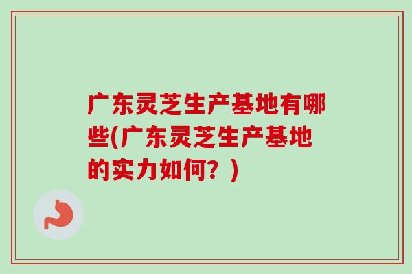 广东灵芝生产基地有哪些(广东灵芝生产基地的实力如何?)-第1张图片-卓越灵芝孢子粉 广东灵芝生产基地有哪些(广东灵芝生产基地的实力如何?)-第1张图片-卓越灵芝孢子粉
