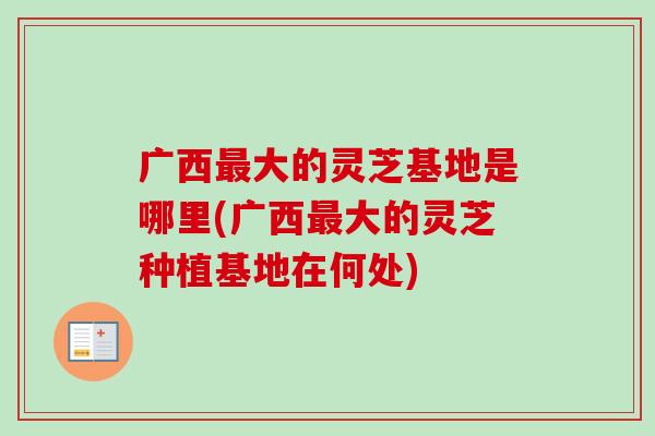 广西最大的灵芝基地是哪里(广西最大的灵芝种植基地在何处)-第1张图片-卓越灵芝孢子粉 广西最大的灵芝基地是哪里(广西最大的灵芝种植基地在何处)-第1张图片-卓越灵芝孢子粉