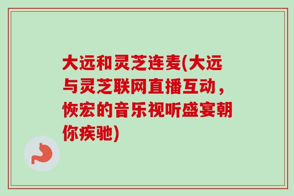 大远和灵芝连麦(大远与灵芝联网直播互动,恢宏的音乐视听盛宴朝你疾驰)-第1张图片-卓越灵芝孢子粉 大远和灵芝连麦(大远与灵芝联网直播互动,恢宏的音乐视听盛宴朝你疾驰)-第1张图片-卓越灵芝孢子粉