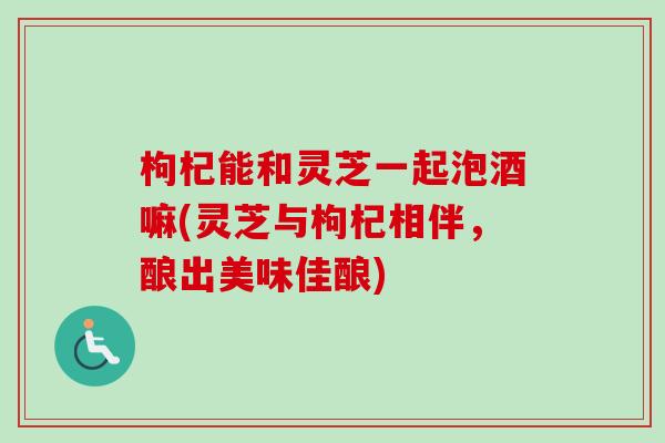 枸杞能和灵芝一起泡酒嘛(灵芝与枸杞相伴,酿出美味佳酿)-第1张图片-卓越灵芝孢子粉 枸杞能和灵芝一起泡酒嘛(灵芝与枸杞相伴,酿出美味佳酿)-第1张图片-卓越灵芝孢子粉