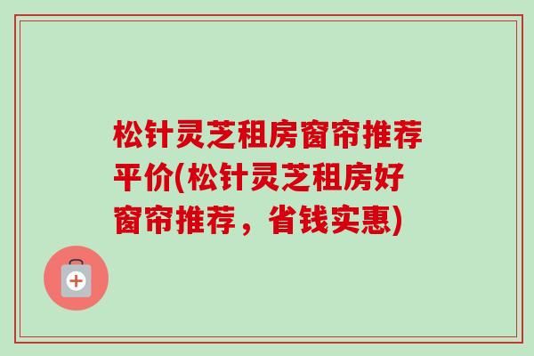 松针灵芝租房窗帘推荐平价(松针灵芝租房好窗帘推荐,省钱实惠)-第1张图片-卓越灵芝孢子粉 松针灵芝租房窗帘推荐平价(松针灵芝租房好窗帘推荐,省钱实惠)-第1张图片-卓越灵芝孢子粉