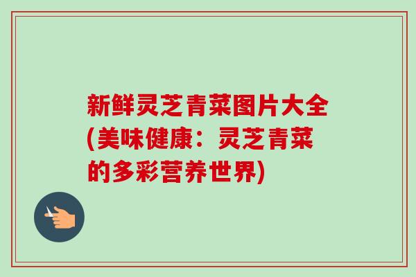 新鲜灵芝青菜图片大全(美味健康：灵芝青菜的多彩营养世界)-第1张图片-卓越灵芝孢子粉