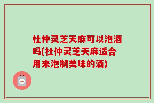 杜仲灵芝天麻可以泡酒吗(杜仲灵芝天麻适合用来泡制美味的酒)-第1张图片-卓越灵芝孢子粉