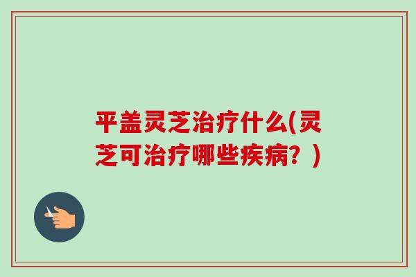 平盖灵芝治疗什么(灵芝可治疗哪些疾病?)-第1张图片-卓越灵芝孢子粉 平盖灵芝治疗什么(灵芝可治疗哪些疾病?)-第1张图片-卓越灵芝孢子粉