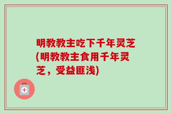 明教教主吃下千年灵芝(明教教主食用千年灵芝，受益匪浅)-第1张图片-卓越灵芝孢子粉