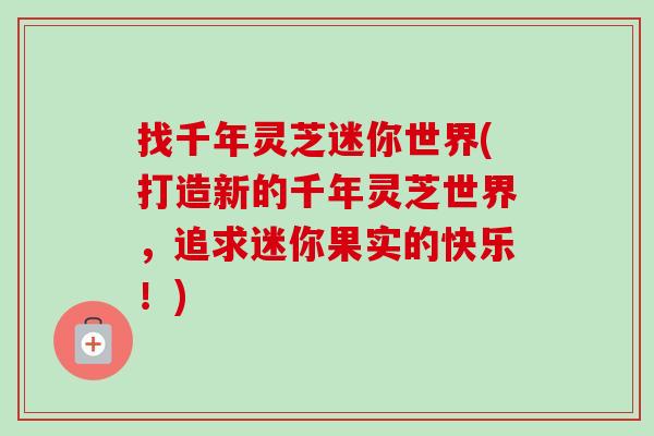 找千年灵芝迷你世界(打造新的千年灵芝世界,追求迷你果实的快乐!)-第1张图片-卓越灵芝孢子粉 找千年灵芝迷你世界(打造新的千年灵芝世界,追求迷你果实的快乐!)-第1张图片-卓越灵芝孢子粉