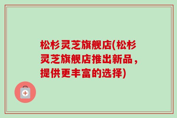 松杉灵芝旗舰店(松杉灵芝旗舰店推出新品，提供更丰富的选择)-第1张图片-卓越灵芝孢子粉