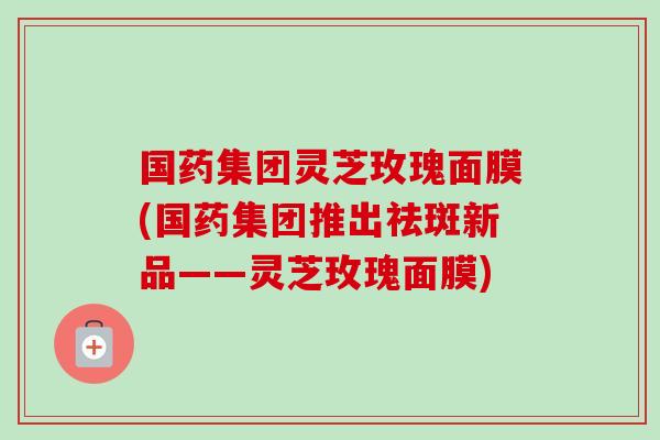 国药集团灵芝玫瑰面膜(国药集团推出祛斑新品——灵芝玫瑰面膜)-第1张图片-卓越灵芝孢子粉 国药集团灵芝玫瑰面膜(国药集团推出祛斑新品——灵芝玫瑰面膜)-第1张图片-卓越灵芝孢子粉
