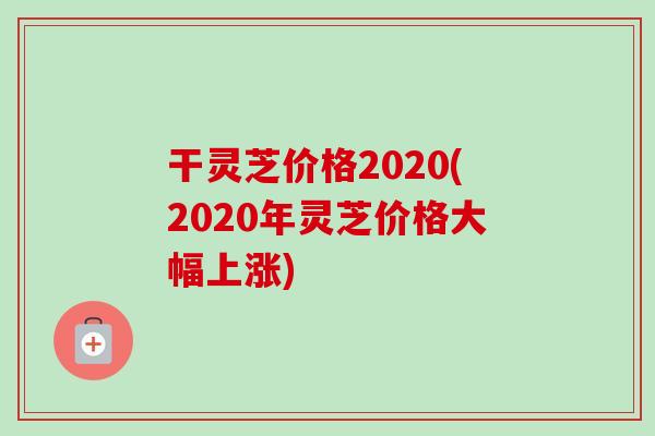 干灵芝价格2020(2020年灵芝价格大幅上涨)-第1张图片-卓越灵芝孢子粉 干灵芝价格2020(2020年灵芝价格大幅上涨)-第1张图片-卓越灵芝孢子粉