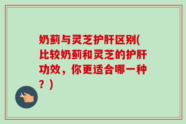 奶蓟与灵芝护肝区别(比较奶蓟和灵芝的护肝功效，你更适合哪一种？)-第1张图片-卓越灵芝孢子粉