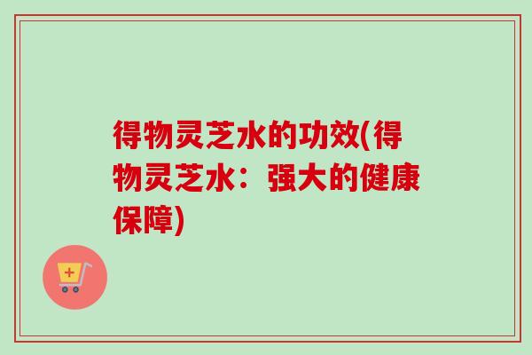 得物灵芝水的功效(得物灵芝水:强大的健康保障)-第1张图片-卓越灵芝孢子粉 得物灵芝水的功效(得物灵芝水:强大的健康保障)-第1张图片-卓越灵芝孢子粉