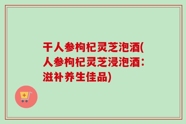 干人参枸杞灵芝泡酒(人参枸杞灵芝浸泡酒:滋补养生佳品)-第1张图片-卓越灵芝孢子粉 干人参枸杞灵芝泡酒(人参枸杞灵芝浸泡酒:滋补养生佳品)-第1张图片-卓越灵芝孢子粉