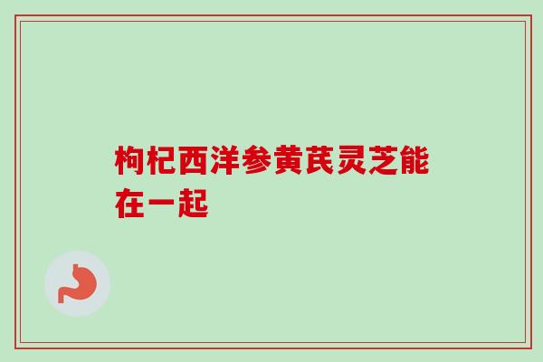 枸杞西洋参黄芪灵芝能在一起-第1张图片-卓越灵芝孢子粉 枸杞西洋参黄芪灵芝能在一起-第1张图片-卓越灵芝孢子粉