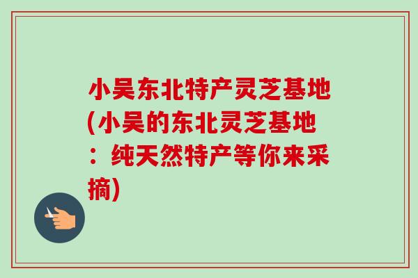 小吴东北特产灵芝基地(小吴的东北灵芝基地:纯天然特产等你来采摘)-第1张图片-卓越灵芝孢子粉 小吴东北特产灵芝基地(小吴的东北灵芝基地:纯天然特产等你来采摘)-第1张图片-卓越灵芝孢子粉