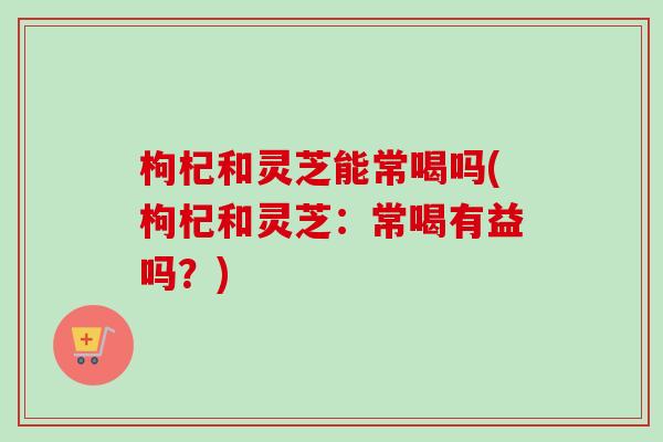 枸杞和灵芝能常喝吗(枸杞和灵芝:常喝有益吗?)-第1张图片-卓越灵芝孢子粉 枸杞和灵芝能常喝吗(枸杞和灵芝:常喝有益吗?)-第1张图片-卓越灵芝孢子粉