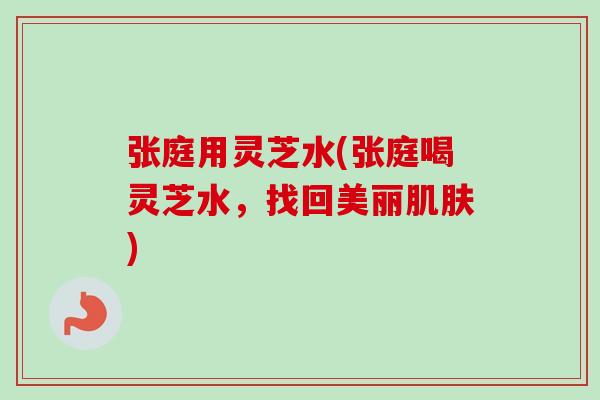 张庭用灵芝水(张庭喝灵芝水,找回美丽肌肤)-第1张图片-卓越灵芝孢子粉 张庭用灵芝水(张庭喝灵芝水,找回美丽肌肤)-第1张图片-卓越灵芝孢子粉