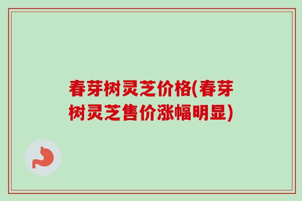 春芽树灵芝价格(春芽树灵芝售价涨幅明显)-第1张图片-卓越灵芝孢子粉
