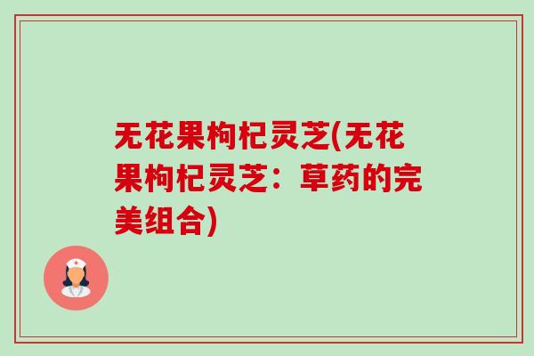 无花果枸杞灵芝(无花果枸杞灵芝:草药的完美组合)-第1张图片-卓越灵芝孢子粉 无花果枸杞灵芝(无花果枸杞灵芝:草药的完美组合)-第1张图片-卓越灵芝孢子粉