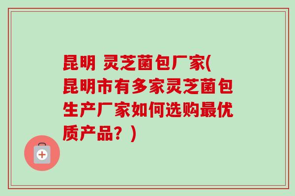 昆明 灵芝菌包厂家(昆明市有多家灵芝菌包生产厂家如何选购最优质产品?)-第1张图片-卓越灵芝孢子粉 昆明 灵芝菌包厂家(昆明市有多家灵芝菌包生产厂家如何选购最优质产品?)-第1张图片-卓越灵芝孢子粉
