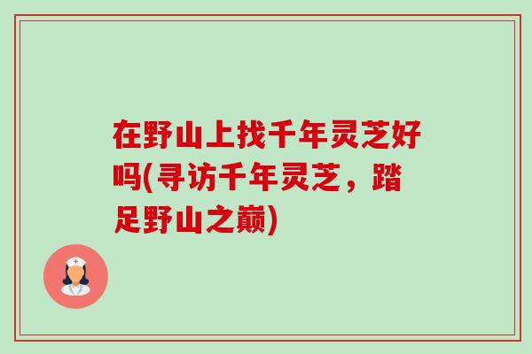 在野山上找千年灵芝好吗(寻访千年灵芝，踏足野山之巅)-第1张图片-卓越灵芝孢子粉