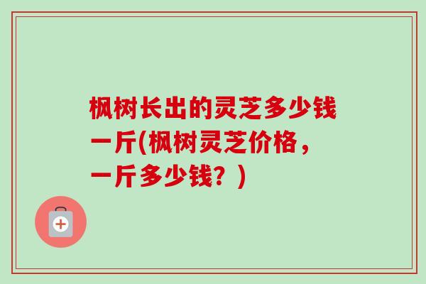 枫树长出的灵芝多少钱一斤(枫树灵芝价格,一斤多少钱?)-第1张图片-卓越灵芝孢子粉 枫树长出的灵芝多少钱一斤(枫树灵芝价格,一斤多少钱?)-第1张图片-卓越灵芝孢子粉