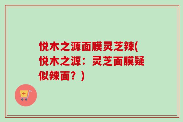 悦木之源面膜灵芝辣(悦木之源:灵芝面膜疑似辣面?)-第1张图片-卓越灵芝孢子粉 悦木之源面膜灵芝辣(悦木之源:灵芝面膜疑似辣面?)-第1张图片-卓越灵芝孢子粉