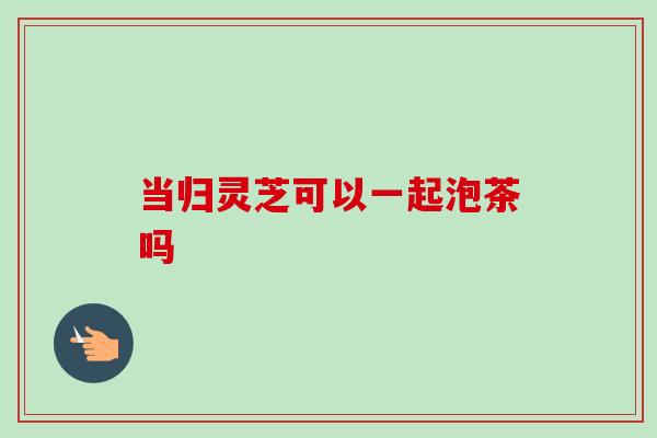 当归灵芝可以一起泡茶吗-第1张图片-卓越灵芝孢子粉