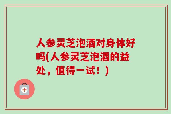 人参灵芝泡酒对身体好吗(人参灵芝泡酒的益处,值得一试!)-第1张图片-卓越灵芝孢子粉 人参灵芝泡酒对身体好吗(人参灵芝泡酒的益处,值得一试!)-第1张图片-卓越灵芝孢子粉