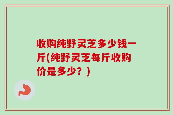 收购纯野灵芝多少钱一斤(纯野灵芝每斤收购价是多少?)-第1张图片-卓越灵芝孢子粉 收购纯野灵芝多少钱一斤(纯野灵芝每斤收购价是多少?)-第1张图片-卓越灵芝孢子粉