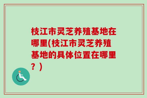 枝江市灵芝养殖基地在哪里(枝江市灵芝养殖基地的具体位置在哪里?)-第1张图片-卓越灵芝孢子粉 枝江市灵芝养殖基地在哪里(枝江市灵芝养殖基地的具体位置在哪里?)-第1张图片-卓越灵芝孢子粉