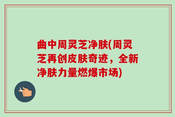 曲中周灵芝净肤(周灵芝再创皮肤奇迹，全新净肤力量燃爆市场)-第1张图片-卓越灵芝孢子粉