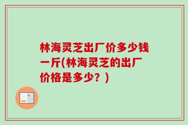 林海灵芝出厂价多少钱一斤(林海灵芝的出厂价格是多少?)-第1张图片-卓越灵芝孢子粉 林海灵芝出厂价多少钱一斤(林海灵芝的出厂价格是多少?)-第1张图片-卓越灵芝孢子粉